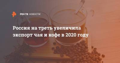 Вероника Никишина - Россия на треть увеличила экспорт чая и кофе в 2020 году - ren.tv - Россия