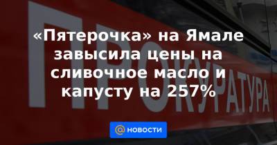 «Пятерочка» на Ямале завысила цены на сливочное масло и капусту на 257% - news.mail.ru - Салехард