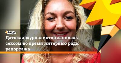Датская журналистка занялась сексом во время интервью ради репортажа - ridus.ru
