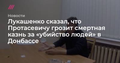 Лукашенко сказал, что Протасевичу грозит смертная казнь за «убийство людей» в Донбассе - tvrain.ru - ЛНР