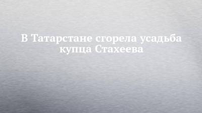 В Татарстане сгорела усадьба купца Стахеева - chelny-izvest.ru - респ. Татарстан - район Нижнекамский