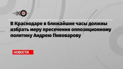 Андрей Пивоваров - В Краснодаре в ближайшие часы должны избрать меру пресечения оппозиционному политику Андрею Пивоварову - echo.msk.ru - Москва - Краснодар