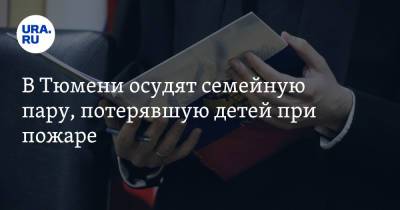 В Тюмени осудят семейную пару, потерявшую детей при пожаре. Они обвиняются в мошенничестве - ura.news - Тюмень - Тюменская обл.
