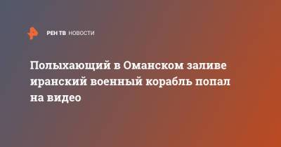 Полыхающий в Оманском заливе иранский военный корабль попал на видео - ren.tv - Иран - Эмираты