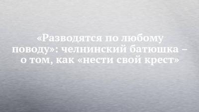 «Разводятся по любому поводу»: челнинский батюшка – о том, как «нести свой крест» - chelny-izvest.ru - Набережные Челны