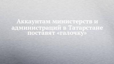 Аккаунтам министерств и администраций в Татарстане поставят «галочку» - chelny-izvest.ru - респ. Татарстан