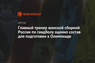 Алексей Алексеев - Главный тренер женской сборной России по гандболу оценил состав для подготовки к Олимпиаде - championat.com - Токио