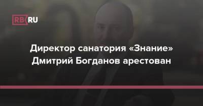 Директор санатория «Знание» Дмитрий Богданов арестован - rb.ru - Россия - Краснодар