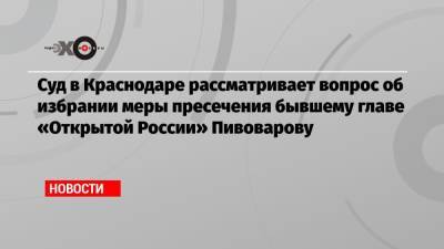 Андрей Пивоваров - Суд в Краснодаре рассматривает вопрос об избрании меры пресечения бывшему главе «Открытой России» Пивоварову - echo.msk.ru - Краснодар