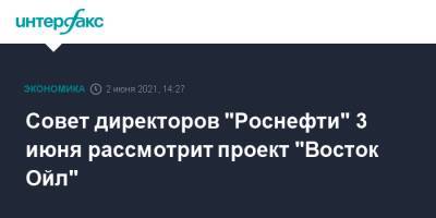 Совет директоров "Роснефти" 3 июня рассмотрит проект "Восток Ойл" - interfax.ru - Москва