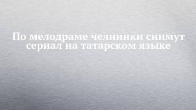 По мелодраме челнинки снимут сериал на татарском языке - chelny-izvest.ru - респ. Татарстан - Уфа - Оренбург - Набережные Челны