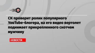 Михаил Литвин - СК проверит ролик популярного YouTube-блогера, на его видео вертолет поднимает прикрепленного скотчем мужчину - echo.msk.ru