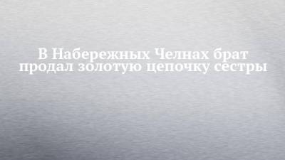 В Набережных Челнах брат продал золотую цепочку сестры - chelny-izvest.ru - Набережные Челны