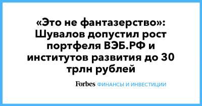 Игорь Шувалов - «Это не фантазерство»: Шувалов допустил рост портфеля ВЭБ.РФ и институтов развития до 30 трлн рублей - forbes.ru - Сколково - Пмэф