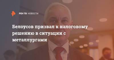 Андрей Белоусов - Белоусов призвал к налоговому решению в ситуации с металлургами - ren.tv - Пмэф