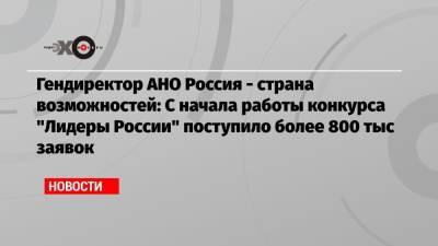 Алексей Комиссаров - Гендиректор АНО Россия — страна возможностей: С начала работы конкурса «Лидеры России» поступило более 800 тыс заявок - echo.msk.ru - Москва