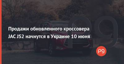 Продажи обновленного кроссовера JAC JS2 начнутся в Украине 10 июня - thepage.ua