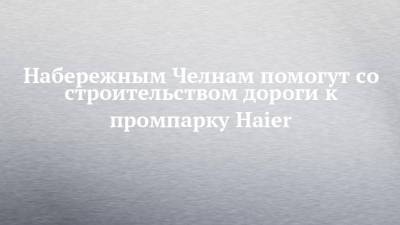 Набережным Челнам помогут со строительством дороги к промпарку Haier - chelny-izvest.ru - Набережные Челны - Нижнекамск