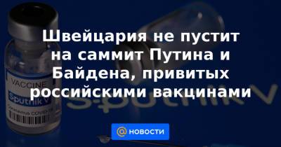 Швейцария не пустит на саммит Путина и Байдена, привитых российскими вакцинами - news.mail.ru - Швейцария