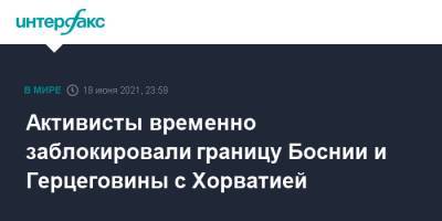 Активисты временно заблокировали границу Боснии и Герцеговины с Хорватией - interfax.ru - Москва - Хорватия - Босния и Герцеговина