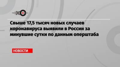 Свыше 17,5 тысяч новых случаев коронавируса выявили в России за минувшие сутки по данным оперштаба - echo.msk.ru - Москва - Санкт-Петербург - Московская обл. - респ. Алания