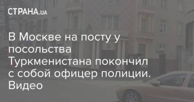 В Москве на посту у посольства Туркменистана покончил с собой офицер полиции. Видео - strana.ua - Москва - Россия - Туркмения - Посольство