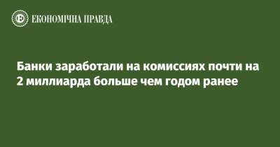 Банки заработали на комиссиях почти на 2 миллиарда больше чем годом ранее - epravda.com.ua - Украина