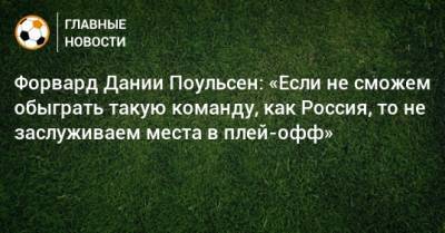 Форвард Дании Поульсен: «Если не сможем обыграть такую команду, как Россия, то не заслуживаем места в плей-офф» - bombardir.ru - Дания