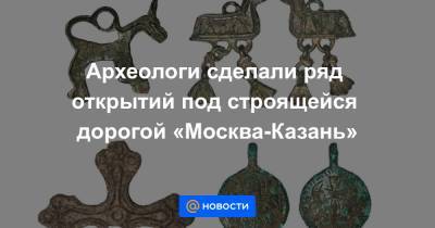 Археологи сделали ряд открытий под строящейся дорогой «Москва-Казань» - news.mail.ru - Москва - Нижний Новгород - Казань