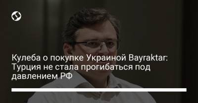 Дмитрий Кулеба - Кулеба о покупке Украиной Bayraktar: Турция не стала прогибаться под давлением РФ - liga.net - Турция