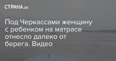 Под Черкассами женщину с ребенком на матрасе отнесло далеко от берега. Видео - strana.ua - Черкасская обл. - Черкассы - Днепр