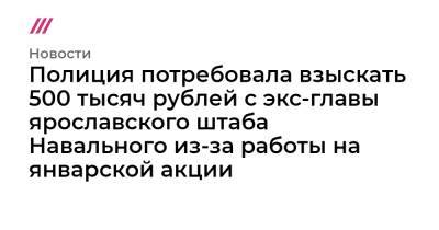 Полиция потребовала взыскать 500 тысяч рублей с экс-главы ярославского штаба Навального из-за работы на январской акции - tvrain.ru - Ярославская обл.