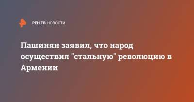 Никол Пашинян - Пашинян заявил, что народ осуществил "стальную" революцию в Армении - ren.tv - Армения