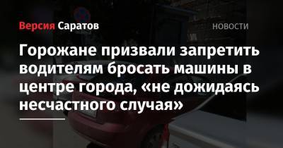 Горожане призвали запретить водителям бросать машины в центре города, «не дожидаясь несчастного случая» - nversia.ru - Саратов