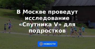 Анастасия Ракова - В Москве проведут исследование «Спутника V» для подростков - news.mail.ru - Москва