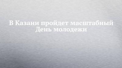 В Казани пройдет масштабный День молодежи - chelny-izvest.ru - Казань