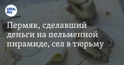 Пермяк, сделавший деньги на пельменной пирамиде, сел в тюрьму - ura.news - Пермский край
