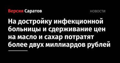 На достройку инфекционной больницы и сдерживание цен на масло и сахар потратят более двух миллиардов рублей - nversia.ru - Саратовская обл.