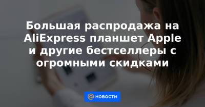 Большая распродажа на AliExpress планшет Apple и другие бестселлеры с огромными скидками - news.mail.ru