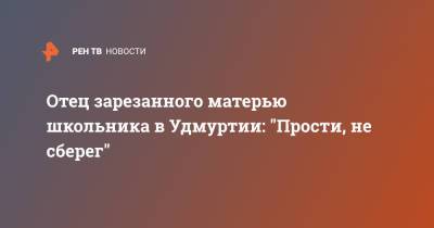 Отец зарезанного матерью школьника в Удмуртии: "Прости, не сберег" - ren.tv - респ. Удмуртия - Сарапул