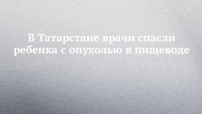 В Татарстане врачи спасли ребенка с опухолью в пищеводе - chelny-izvest.ru - респ. Татарстан