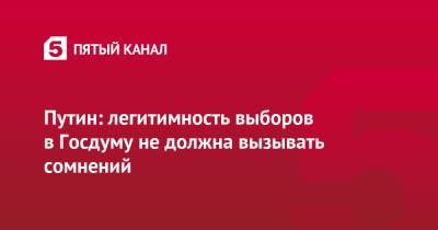Владимир Путин - Путин: легитимность выборов в Госдуму не должна вызывать сомнений - 5-tv.ru - Россия