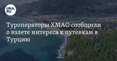 Туроператоры ХМАО сообщили о взлете интереса к путевкам в Турцию - ura.news - Турция - Сургут - Югра