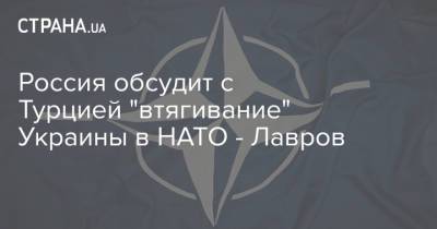 Сергей Лавров - Александр Грушко - Россия обсудит с Турцией "втягивание" Украины в НАТО - Лавров - strana.ua - Турция