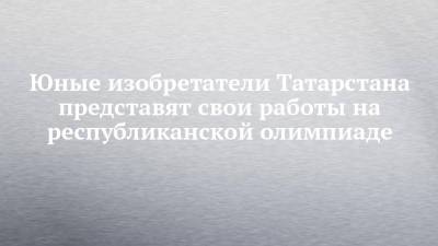 Юные изобретатели Татарстана представят свои работы на республиканской олимпиаде - chelny-izvest.ru - респ. Татарстан - Казань