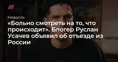 Блогер - «Больно смотреть на то, что происходит». Блогер Руслан Усачев объявил об отъезде из России - tvrain.ru