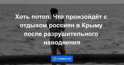 Хоть потоп. Что произойдёт с отдыхом россиян в Крыму после разрушительного наводнения - news.mail.ru - Крым - Керчь