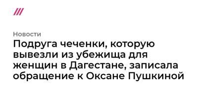 Оксана Пушкина - Подруга чеченки, которую вывезли из убежища для женщин в Дагестане, записала обращение к Оксане Пушкиной - tvrain.ru - респ. Дагестан