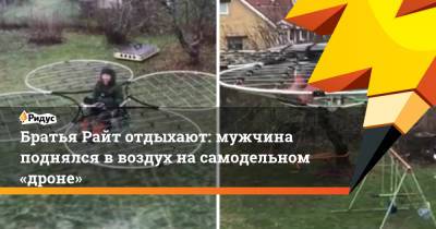 Братья Райт отдыхают: мужчина поднялся в воздух на самодельном «дроне» - ridus.ru