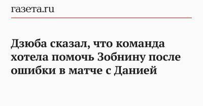 Артем Дзюба - Роман Зобнин - Дзюба сказал, что команда хотела помочь Зобнину после ошибки в матче с Данией - gazeta.ru - Дания